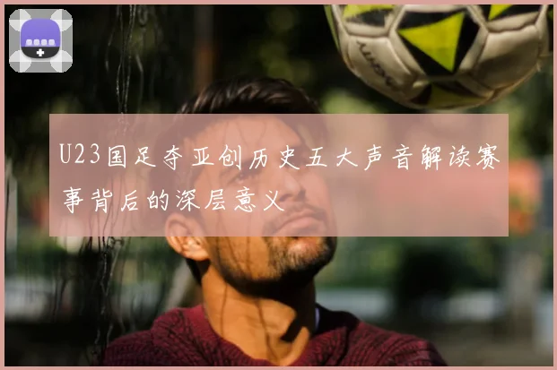 U23国足夺亚创历史五大声音解读赛事背后的深层意义