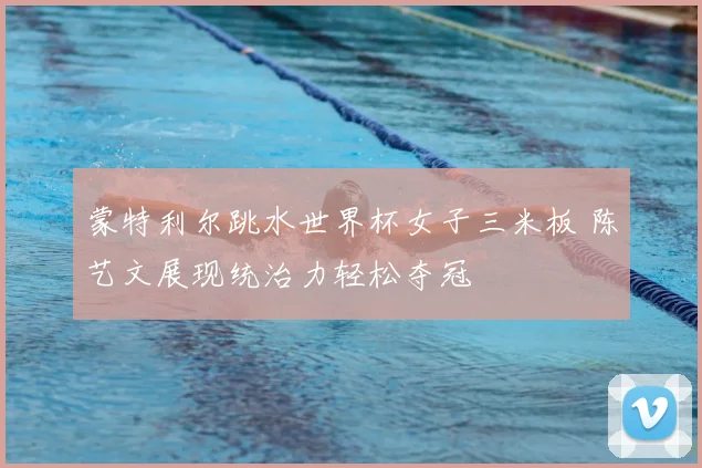 蒙特利尔跳水世界杯女子三米板 陈艺文展现统治力轻松夺冠