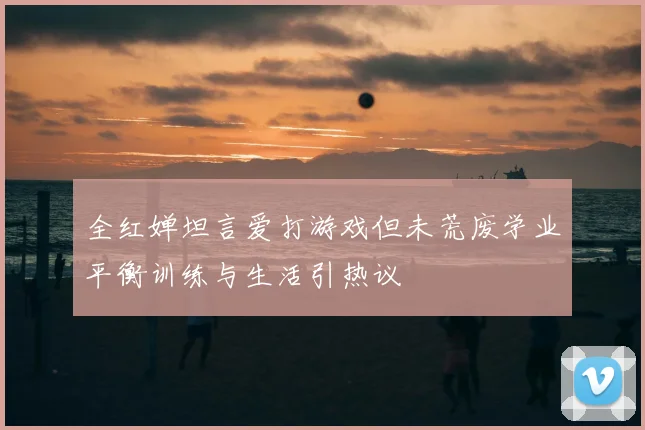 全红婵坦言爱打游戏但未荒废学业平衡训练与生活引热议