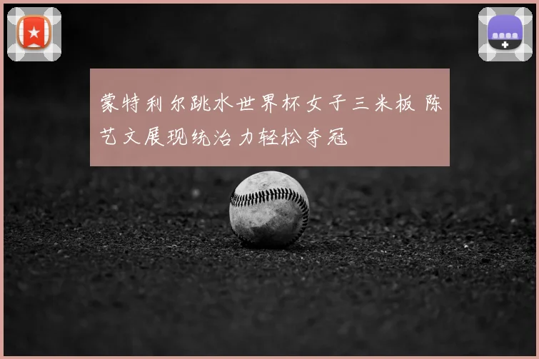 蒙特利尔跳水世界杯女子三米板 陈艺文展现统治力轻松夺冠