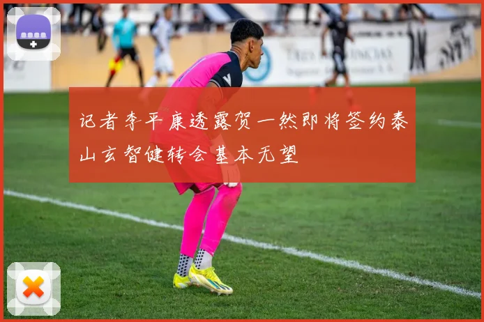 记者李平康透露贺一然即将签约泰山玄智健转会基本无望