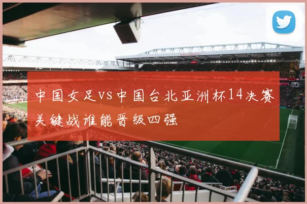 中国女足vs中国台北亚洲杯14决赛关键战谁能晋级四强
