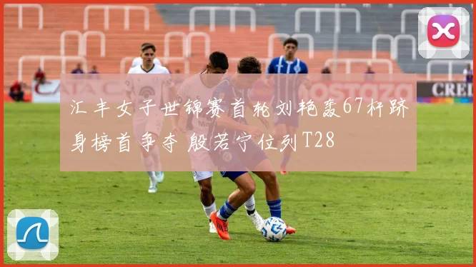 汇丰女子世锦赛首轮刘艳轰67杆跻身榜首争夺 殷若宁位列T28