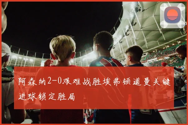 阿森纳2-0艰难战胜埃弗顿道曼关键进球锁定胜局