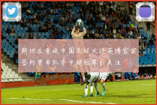 斯坦丘重返中国足坛大连英博官宣签约曾率队夺中超冠军引关注