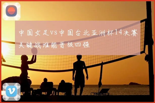 中国女足vs中国台北亚洲杯14决赛关键战谁能晋级四强