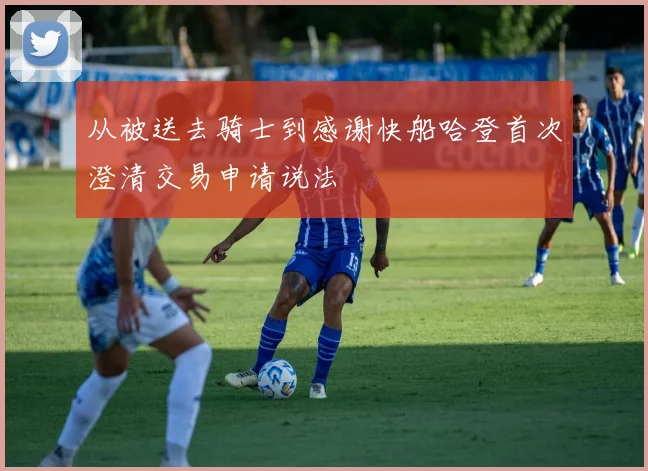 从被送去骑士到感谢快船哈登首次澄清交易申请说法