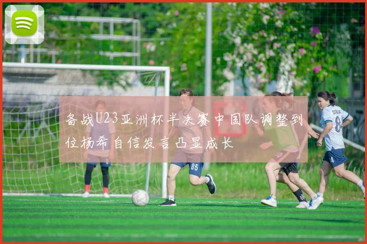 备战U23亚洲杯半决赛中国队调整到位杨希自信发言凸显成长