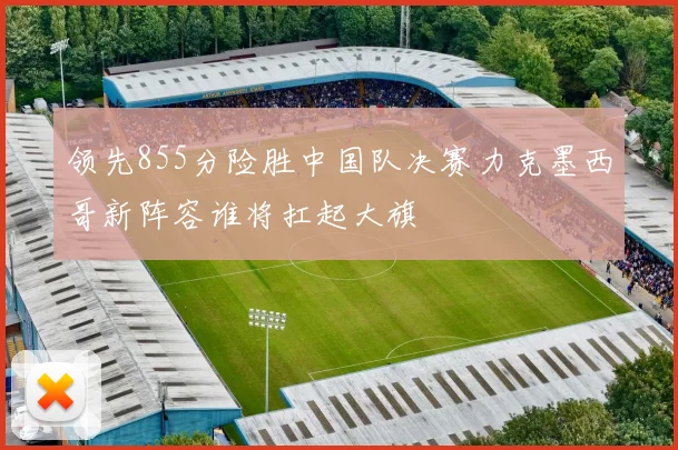 领先855分险胜中国队决赛力克墨西哥新阵容谁将扛起大旗