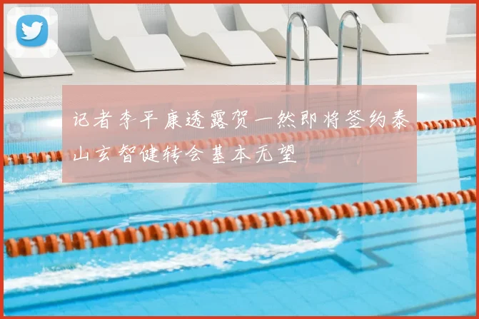 记者李平康透露贺一然即将签约泰山玄智健转会基本无望